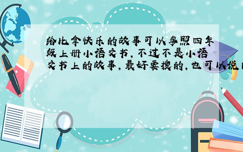 给比拿快乐的故事可以参照四年级上册小语文书,不过不是小语文书上的故事,最好要搜的,也可以说自己编的,不过要说明白是自己编