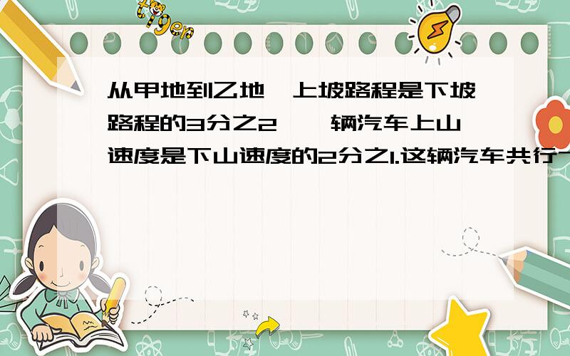 从甲地到乙地,上坡路程是下坡路程的3分之2,一辆汽车上山速度是下山速度的2分之1.这辆汽车共行7小时