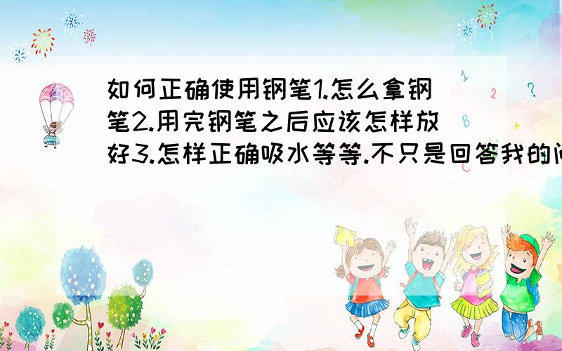 如何正确使用钢笔1.怎么拿钢笔2.用完钢笔之后应该怎样放好3.怎样正确吸水等等.不只是回答我的问题,麻烦把所有的使用钢笔