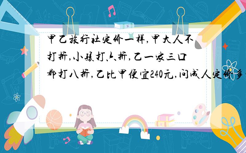 甲乙旅行社定价一样,甲大人不打折,小孩打六折,乙一家三口都打八折,乙比甲便宜240元,问成人定价多少元