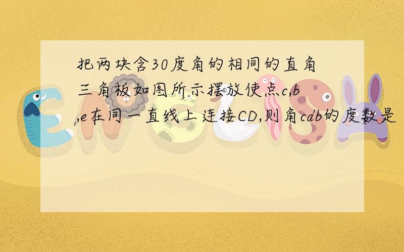 把两块含30度角的相同的直角三角板如图所示摆放使点c,b,e在同一直线上连接CD,则角cdb的度数是