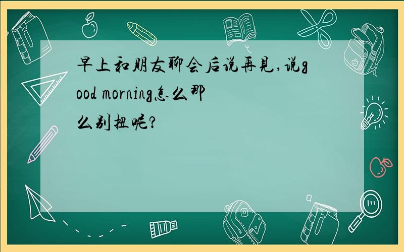 早上和朋友聊会后说再见,说good morning怎么那么别扭呢?