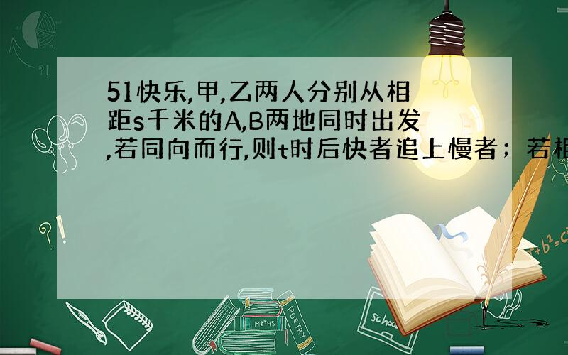 51快乐,甲,乙两人分别从相距s千米的A,B两地同时出发,若同向而行,则t时后快者追上慢者；若相向而行,则T时后两人相遇