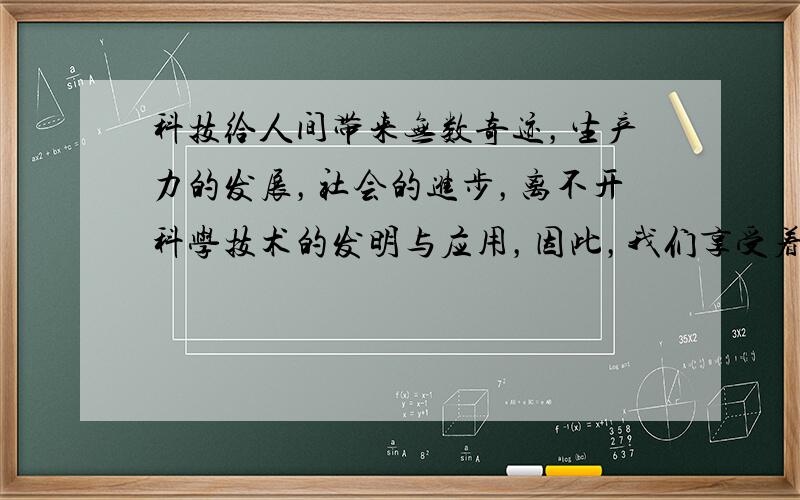 科技给人间带来无数奇迹，生产力的发展，社会的进步，离不开科学技术的发明与应用，因此，我们享受着明亮的灯光、便捷的交通、丰