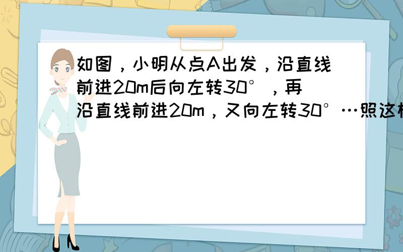 如图，小明从点A出发，沿直线前进20m后向左转30°，再沿直线前进20m，又向左转30°…照这样走下去，小明第一次回到出