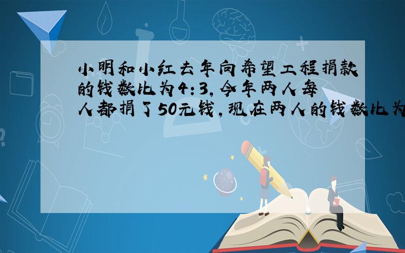 小明和小红去年向希望工程捐款的钱数比为4：3,今年两人每人都捐了50元钱,现在两人的钱数比为5：4.