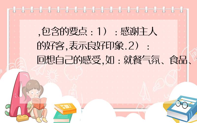 ,包含的要点：1）：感谢主人的好客,表示良好印象.2）：回想自己的感受,如：就餐气氛、食品、饮料等.3）：再次表示感谢,