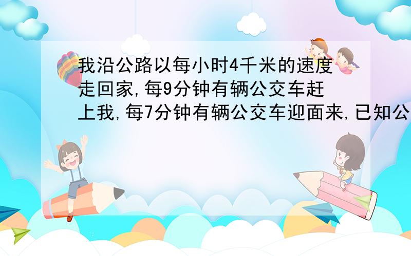 我沿公路以每小时4千米的速度走回家,每9分钟有辆公交车赶上我,每7分钟有辆公交车迎面来,已知公交车的发车间隔时间一样,