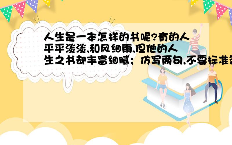 人生是一本怎样的书呢?有的人平平淡淡,和风细雨,但他的人生之书却丰富细腻；仿写两句,不要标准答案.谢谢老师啦!