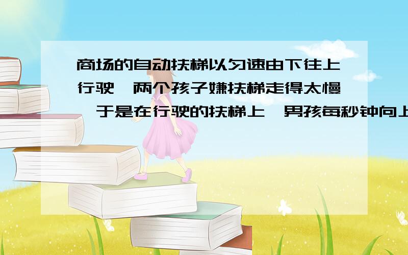 商场的自动扶梯以匀速由下往上行驶,两个孩子嫌扶梯走得太慢,于是在行驶的扶梯上,男孩每秒钟向上走2个