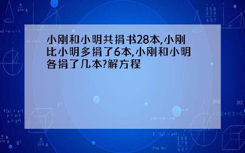 小刚和小明共捐书28本,小刚比小明多捐了6本,小刚和小明各捐了几本?解方程