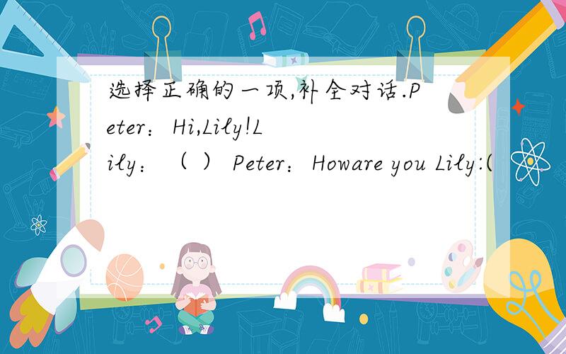 选择正确的一项,补全对话.Peter：Hi,Lily!Lily：（ ） Peter：Howare you Lily:(