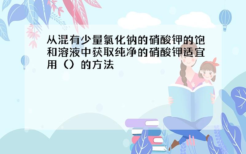 从混有少量氯化钠的硝酸钾的饱和溶液中获取纯净的硝酸钾适宜用（）的方法