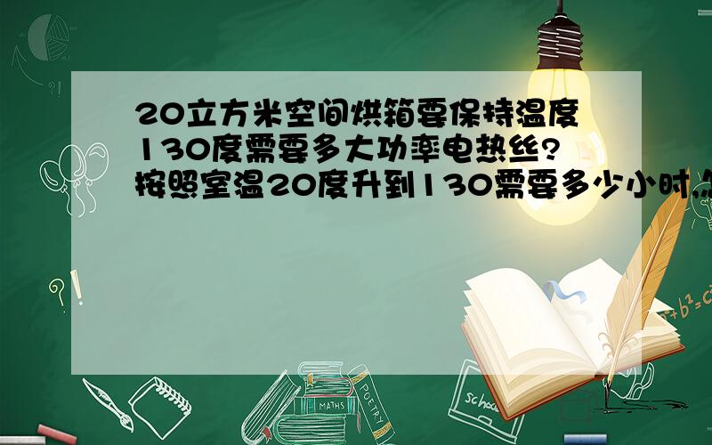 20立方米空间烘箱要保持温度130度需要多大功率电热丝?按照室温20度升到130需要多少小时,怎么计算,条件若不足可以补