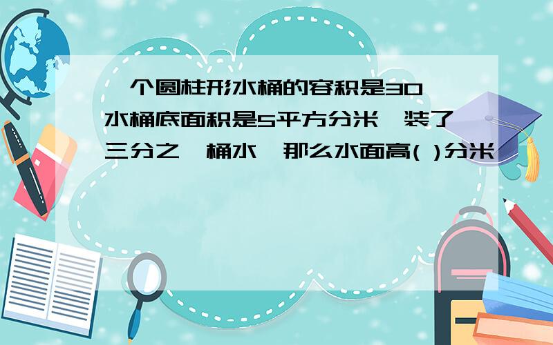 一个圆柱形水桶的容积是30,水桶底面积是5平方分米,装了三分之一桶水,那么水面高( )分米