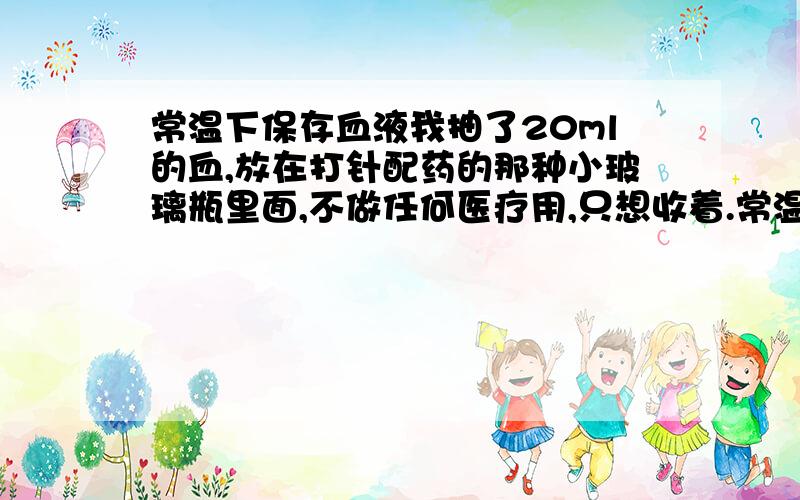 常温下保存血液我抽了20ml的血,放在打针配药的那种小玻璃瓶里面,不做任何医疗用,只想收着.常温的话,将来这瓶血液会发生