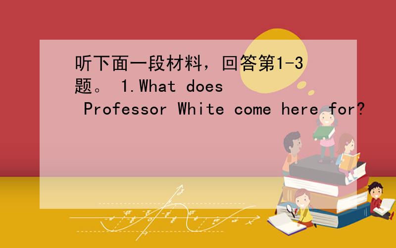 听下面一段材料，回答第1-3题。 1.What does Professor White come here for?