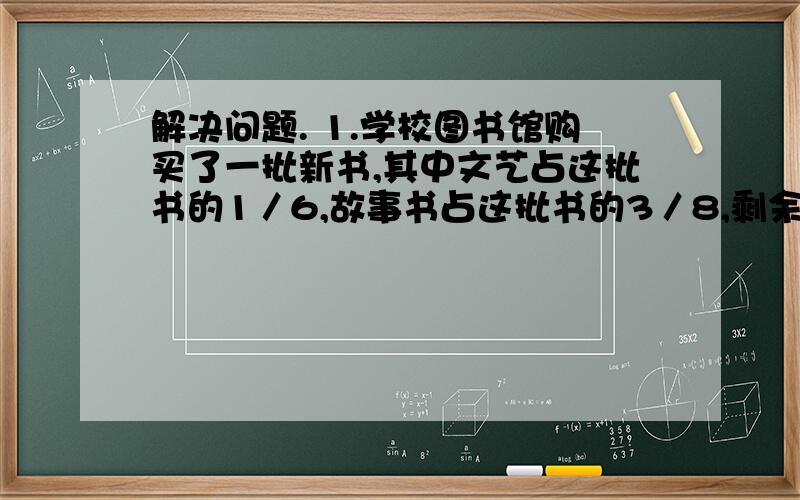 解决问题. 1.学校图书馆购买了一批新书,其中文艺占这批书的1／6,故事书占这批书的3／8,剩余的是