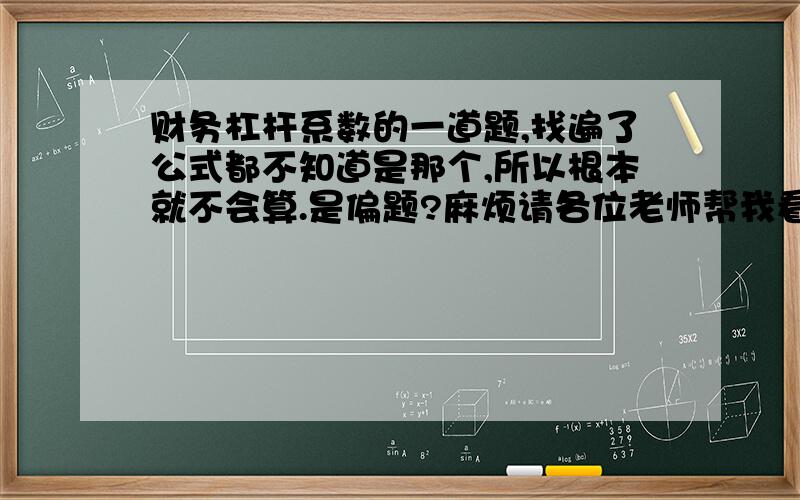 财务杠杆系数的一道题,找遍了公式都不知道是那个,所以根本就不会算.是偏题?麻烦请各位老师帮我看看