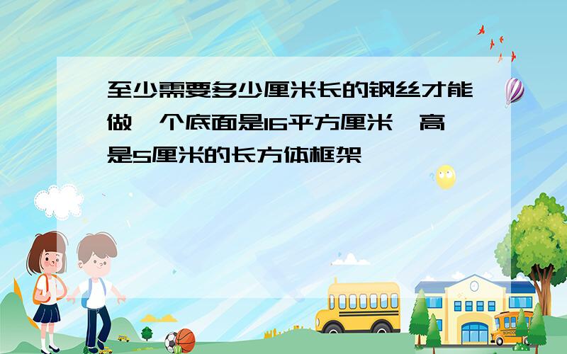 至少需要多少厘米长的钢丝才能做一个底面是16平方厘米,高是5厘米的长方体框架