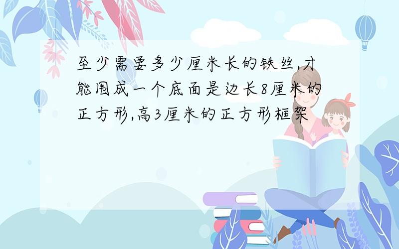 至少需要多少厘米长的铁丝,才能围成一个底面是边长8厘米的正方形,高3厘米的正方形框架