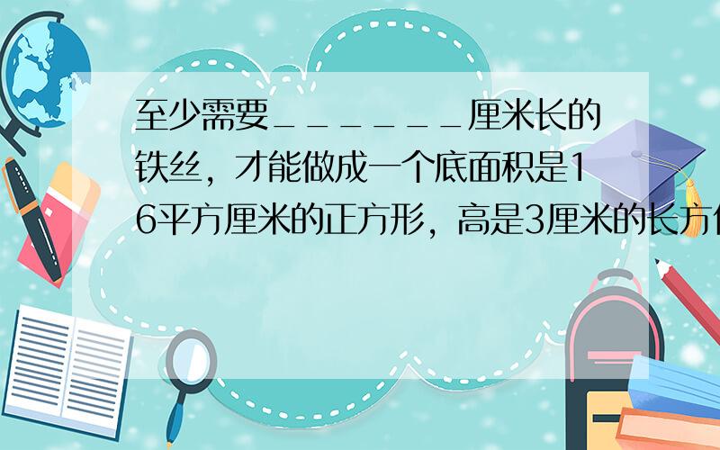 至少需要______厘米长的铁丝，才能做成一个底面积是16平方厘米的正方形，高是3厘米的长方体框架．