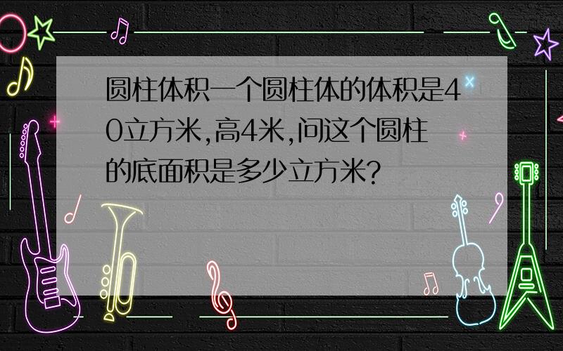 圆柱体积一个圆柱体的体积是40立方米,高4米,问这个圆柱的底面积是多少立方米?