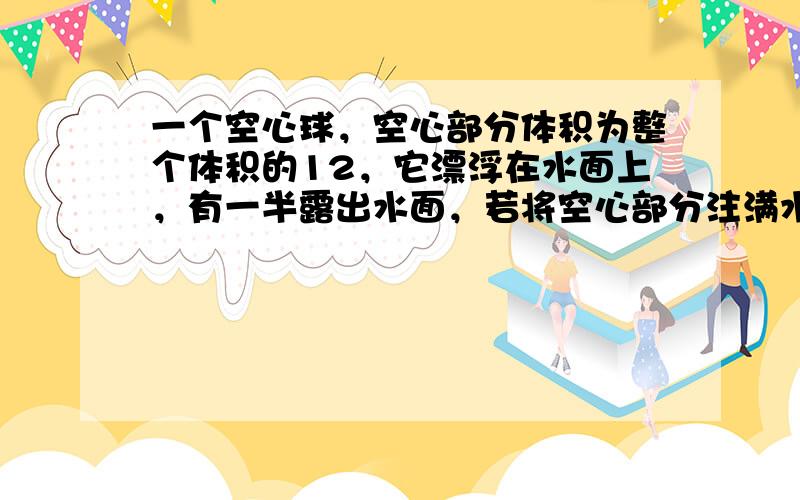 一个空心球，空心部分体积为整个体积的12，它漂浮在水面上，有一半露出水面，若将空心部分注满水，则此球静止时将（　　）