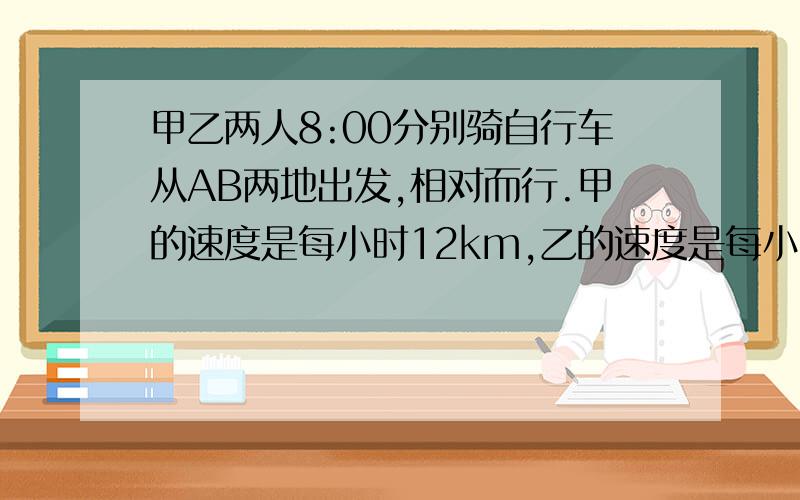 甲乙两人8:00分别骑自行车从AB两地出发,相对而行.甲的速度是每小时12km,乙的速度是每小时