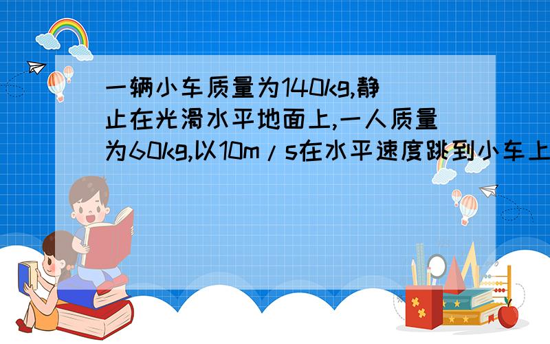 一辆小车质量为140kg,静止在光滑水平地面上,一人质量为60kg,以10m/s在水平速度跳到小车上.