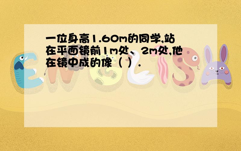 一位身高1.60m的同学,站在平面镜前1m处、2m处,他在镜中成的像（ ）.