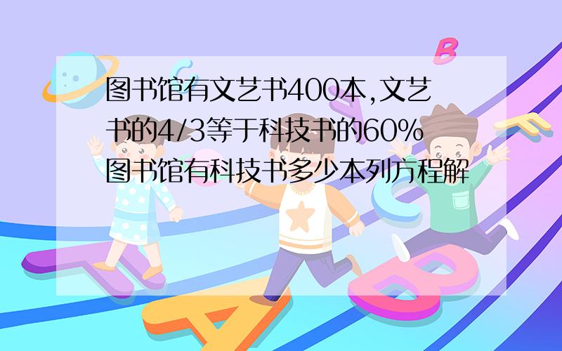 图书馆有文艺书400本,文艺书的4/3等于科技书的60%图书馆有科技书多少本列方程解