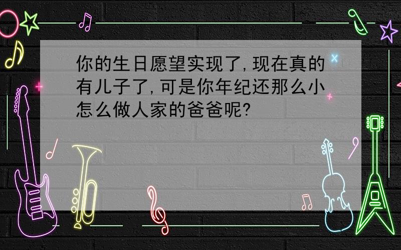 你的生日愿望实现了,现在真的有儿子了,可是你年纪还那么小怎么做人家的爸爸呢?