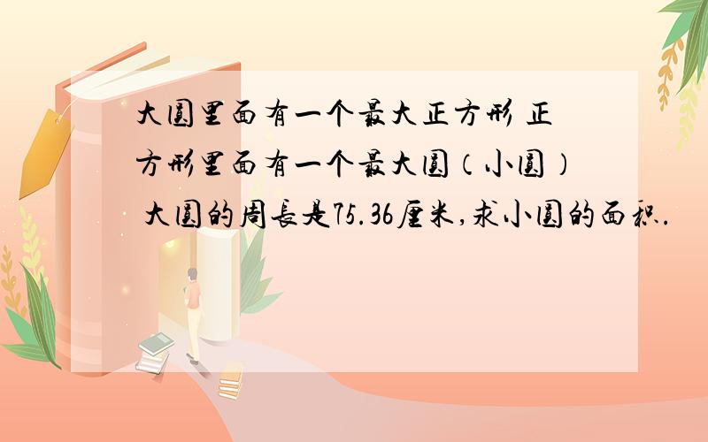 大圆里面有一个最大正方形 正方形里面有一个最大圆（小圆） 大圆的周长是75.36厘米,求小圆的面积.