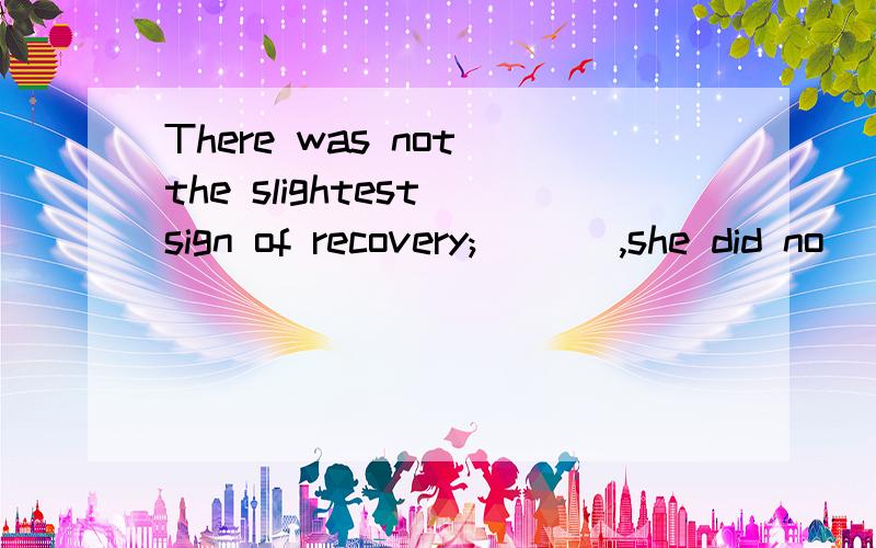 There was not the slightest sign of recovery; ___,she did no