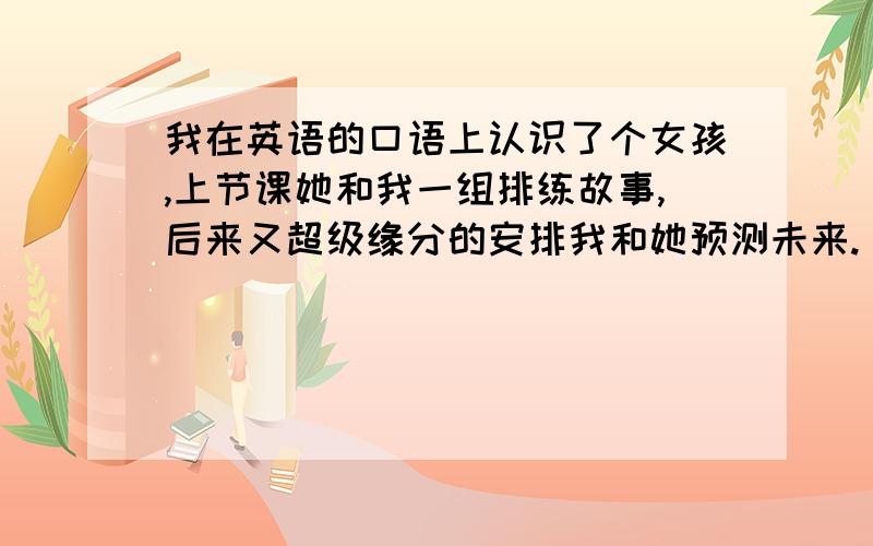 我在英语的口语上认识了个女孩,上节课她和我一组排练故事,后来又超级缘分的安排我和她预测未来.