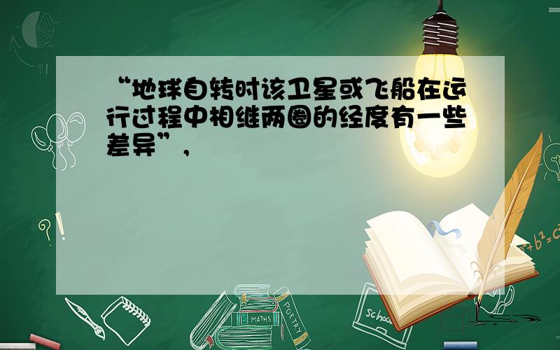 “地球自转时该卫星或飞船在运行过程中相继两圈的经度有一些差异”,