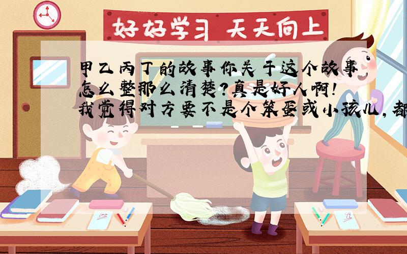 甲乙丙丁的故事你关于这个故事怎么整那么清楚?真是好人啊!我觉得对方要不是个笨蛋或小孩儿,都看到懂!你这好人.