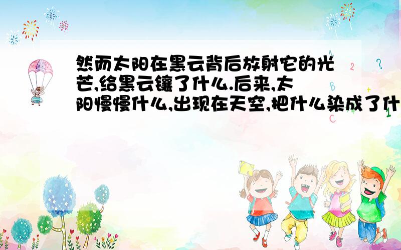 然而太阳在黑云背后放射它的光芒,给黑云镶了什么.后来,太阳慢慢什么,出现在天空,把什么染成了什么