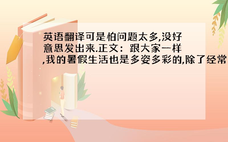 英语翻译可是怕问题太多,没好意思发出来.正文：跟大家一样,我的暑假生活也是多姿多彩的,除了经常去书店、跟朋友出去玩耍,到