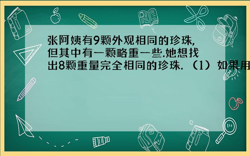 张阿姨有9颗外观相同的珍珠,但其中有一颗略重一些.她想找出8颗重量完全相同的珍珠. （1）如果用天平称