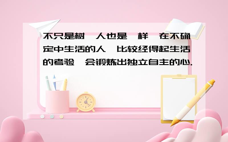 不只是树,人也是一样,在不确定中生活的人,比较经得起生活的考验,会锻炼出独立自主的心.