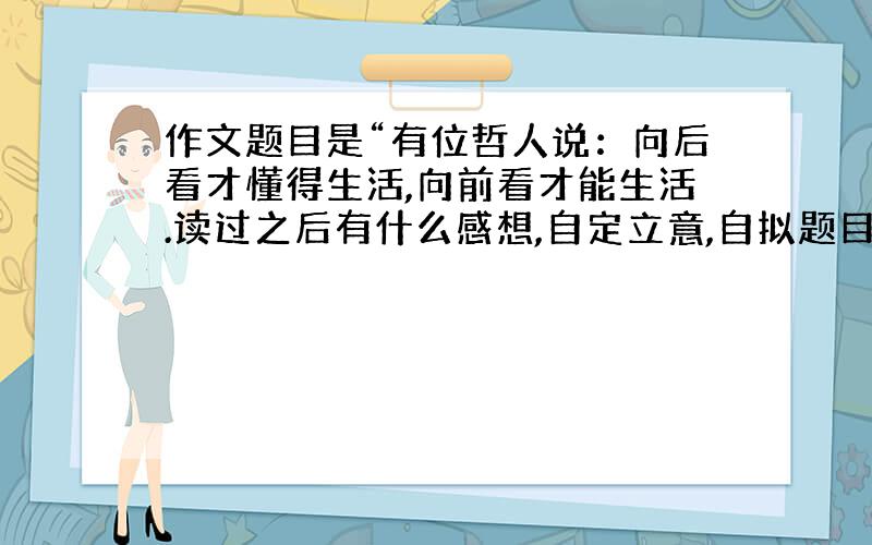 作文题目是“有位哲人说：向后看才懂得生活,向前看才能生活.读过之后有什么感想,自定立意,自拟题目”我准备作文题目是面朝黄