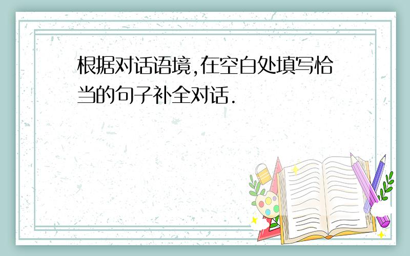 根据对话语境,在空白处填写恰当的句子补全对话.