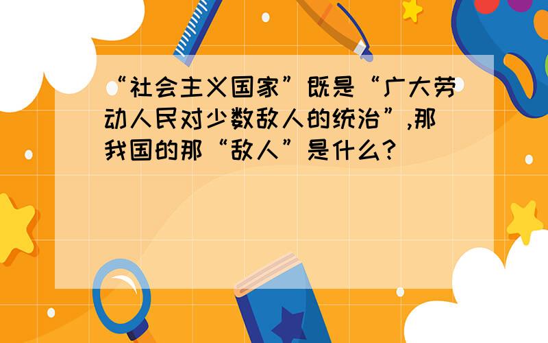 “社会主义国家”既是“广大劳动人民对少数敌人的统治”,那我国的那“敌人”是什么?