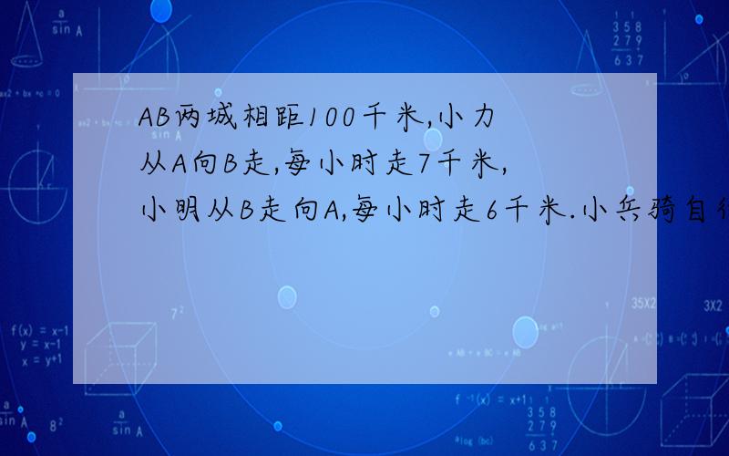 AB两城相距100千米,小力从A向B走,每小时走7千米,小明从B走向A,每小时走6千米.小兵骑自行车在小力和小