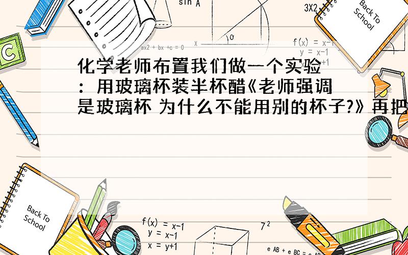 化学老师布置我们做一个实验 ：用玻璃杯装半杯醋《老师强调是玻璃杯 为什么不能用别的杯子?》 再把一个生鸡蛋放进去 会有什