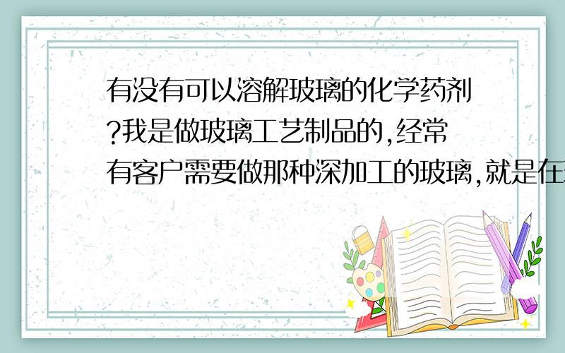 有没有可以溶解玻璃的化学药剂?我是做玻璃工艺制品的,经常有客户需要做那种深加工的玻璃,就是在玻璃生雕刻,起码刻进一半左右