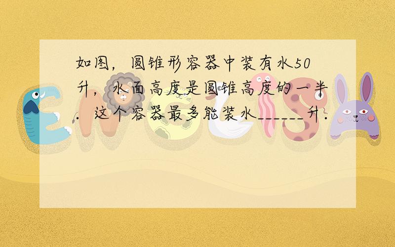 如图，圆锥形容器中装有水50升，水面高度是圆锥高度的一半．这个容器最多能装水______升．