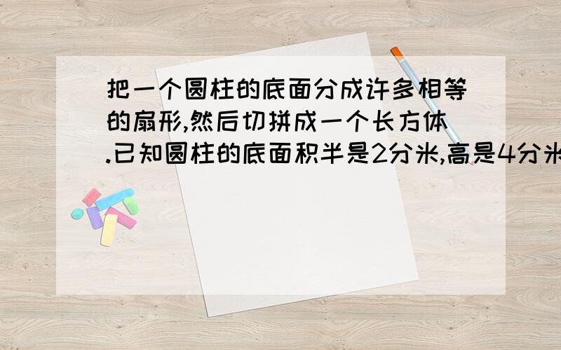 把一个圆柱的底面分成许多相等的扇形,然后切拼成一个长方体.已知圆柱的底面积半是2分米,高是4分米